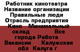 Работник кинотеатра › Название организации ­ Правильные люди › Отрасль предприятия ­ Кино › Минимальный оклад ­ 20 000 - Все города Работа » Вакансии   . Калужская обл.,Калуга г.